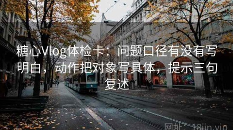 糖心Vlog体检卡：问题口径有没有写明白，动作把对象写具体，提示三句复述