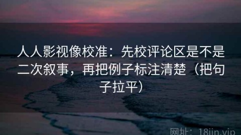 人人影视像校准：先校评论区是不是二次叙事，再把例子标注清楚（把句子拉平）