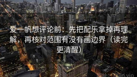 爱一帆想评论前：先把配乐拿掉再理解，再核对范围有没有画边界（读完更清醒）