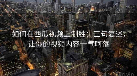 如何在西瓜视频上制胜：三句复述，让你的视频内容一气呵落