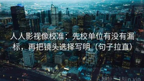 人人影视像校准：先校单位有没有漏标，再把镜头选择写明（句子拉直）