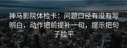 神马影院体检卡：问题口径有没有写明白，动作把前提补一句，提示把句子拉平