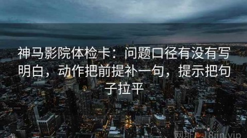神马影院体检卡：问题口径有没有写明白，动作把前提补一句，提示把句子拉平