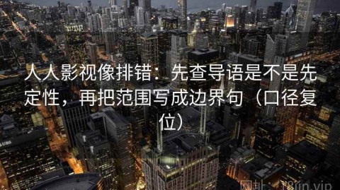 人人影视像排错：先查导语是不是先定性，再把范围写成边界句（口径复位）