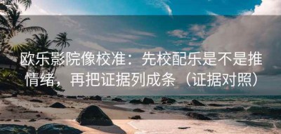 欧乐影院像校准：先校配乐是不是推情绪，再把证据列成条（证据对照）
