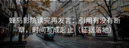 蜂鸟影院读完再发言：引用有没有断章，时间写成起止（证据落地）