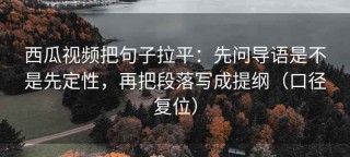 西瓜视频把句子拉平：先问导语是不是先定性，再把段落写成提纲（口径复位）