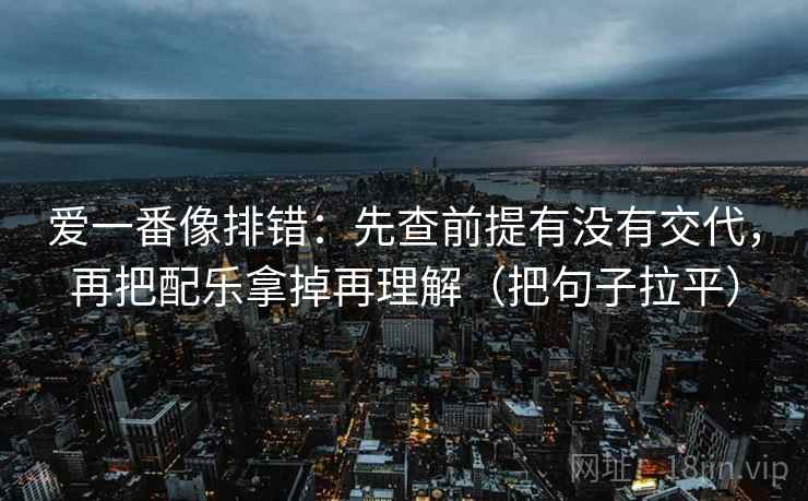 爱一番像排错：先查前提有没有交代，再把配乐拿掉再理解（把句子拉平）