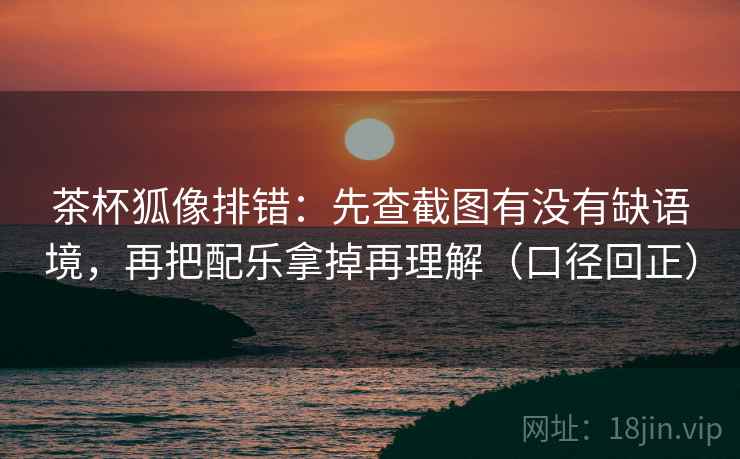 茶杯狐像排错：先查截图有没有缺语境，再把配乐拿掉再理解（口径回正）