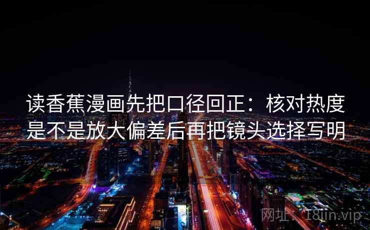 读香蕉漫画先把口径回正：核对热度是不是放大偏差后再把镜头选择写明