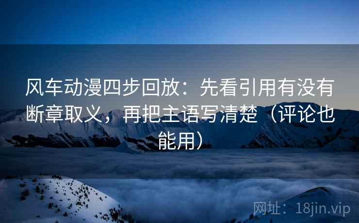风车动漫四步回放：先看引用有没有断章取义，再把主语写清楚（评论也能用）