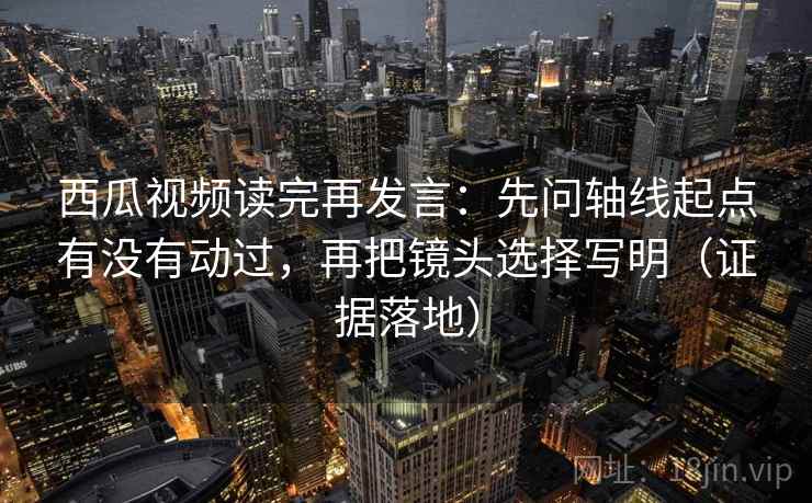 西瓜视频读完再发言：先问轴线起点有没有动过，再把镜头选择写明（证据落地）