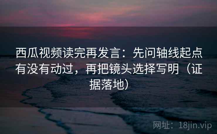 西瓜视频读完再发言：先问轴线起点有没有动过，再把镜头选择写明（证据落地）