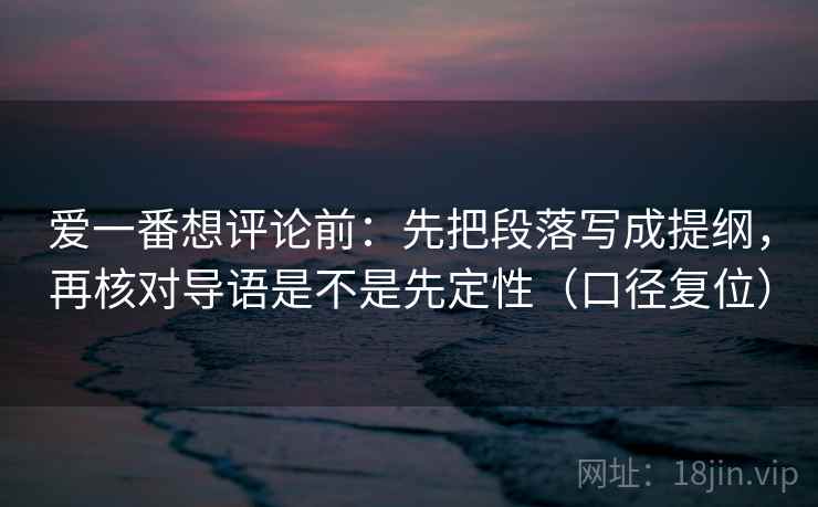 爱一番想评论前：先把段落写成提纲，再核对导语是不是先定性（口径复位）