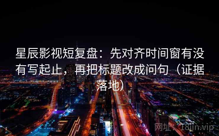 星辰影视短复盘：先对齐时间窗有没有写起止，再把标题改成问句（证据落地）