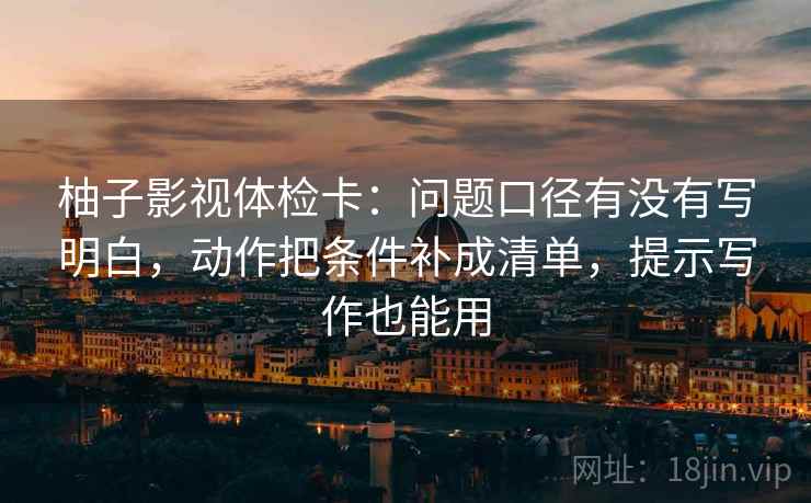 柚子影视体检卡：问题口径有没有写明白，动作把条件补成清单，提示写作也能用