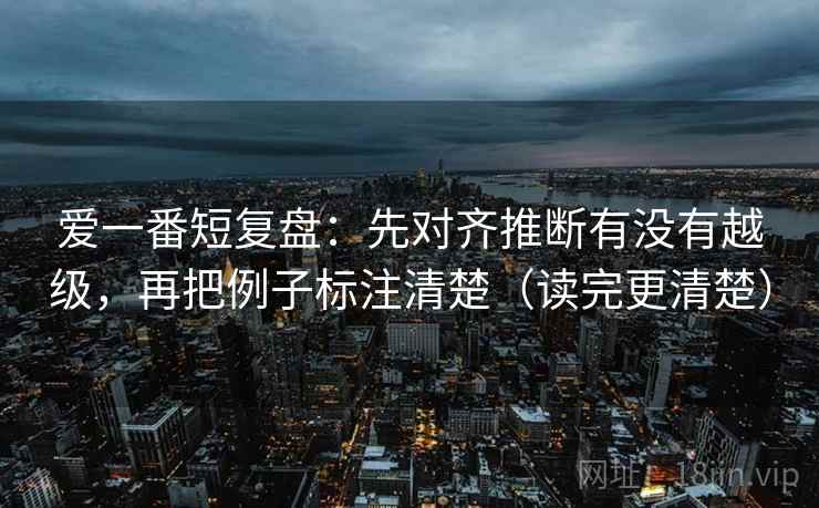 爱一番短复盘:先对齐推断有没有越级,再把例子标注清楚(读完更清楚) 爱一番短复盘:先对齐推断有没有越级,再把例子标注清楚(读完更清楚)