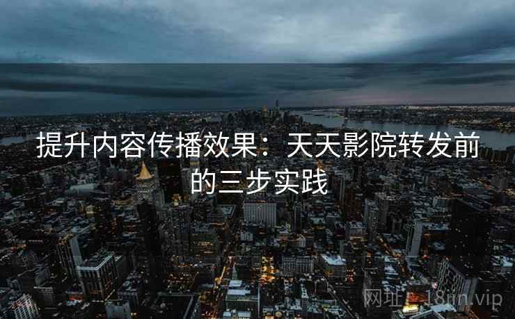 提升内容传播效果:天天影院转发前的三步实践 提升内容传播效果:天天影院转发前的三步实践