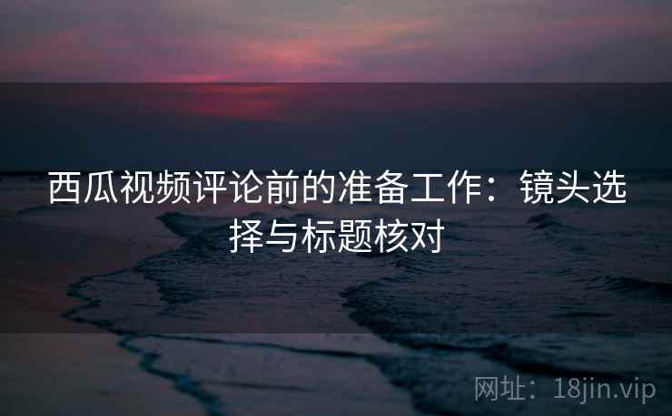 西瓜视频评论前的准备工作:镜头选择与标题核对 西瓜视频评论前的准备工作:镜头选择与标题核对