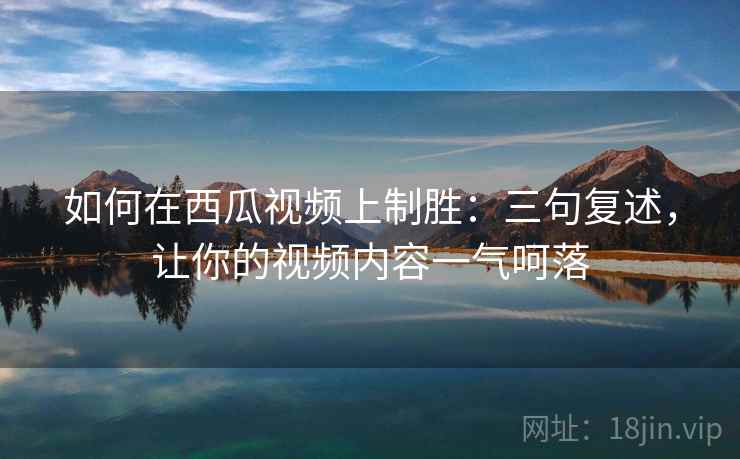 如何在西瓜视频上制胜:三句复述,让你的视频内容一气呵落 如何在西瓜视频上制胜:三句复述,让你的视频内容一气呵落