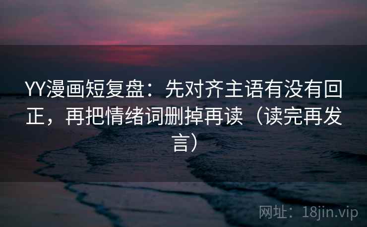 YY漫画短复盘:先对齐主语有没有回正,再把情绪词删掉再读(读完再发言) YY漫画短复盘:先对齐主语有没有回正,再把情绪词删掉再读(读完再发言)
