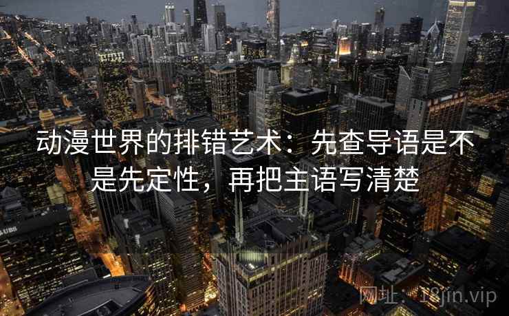 动漫世界的排错艺术:先查导语是不是先定性,再把主语写清楚 动漫世界的排错艺术:先查导语是不是先定性,再把主语写清楚