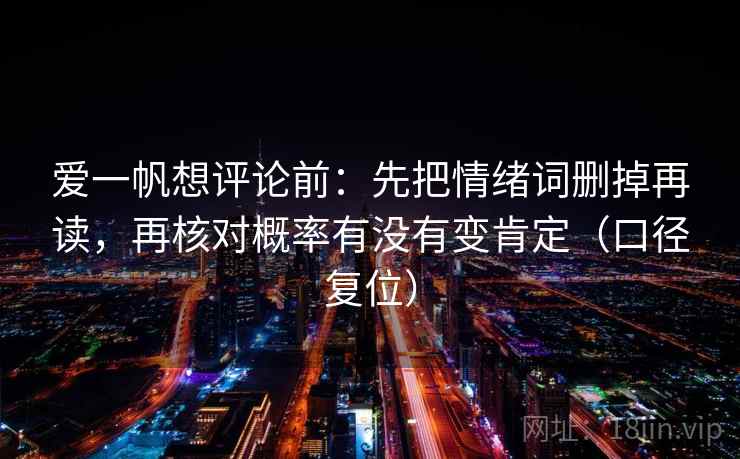 爱一帆想评论前:先把情绪词删掉再读,再核对概率有没有变肯定(口径复位) 爱一帆想评论前:先把情绪词删掉再读,再核对概率有没有变肯定(口径复位)
